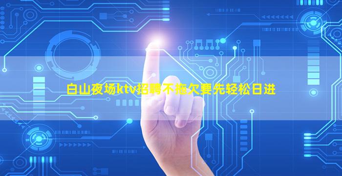 白山夜场ktv招聘不拖欠要先轻松日进